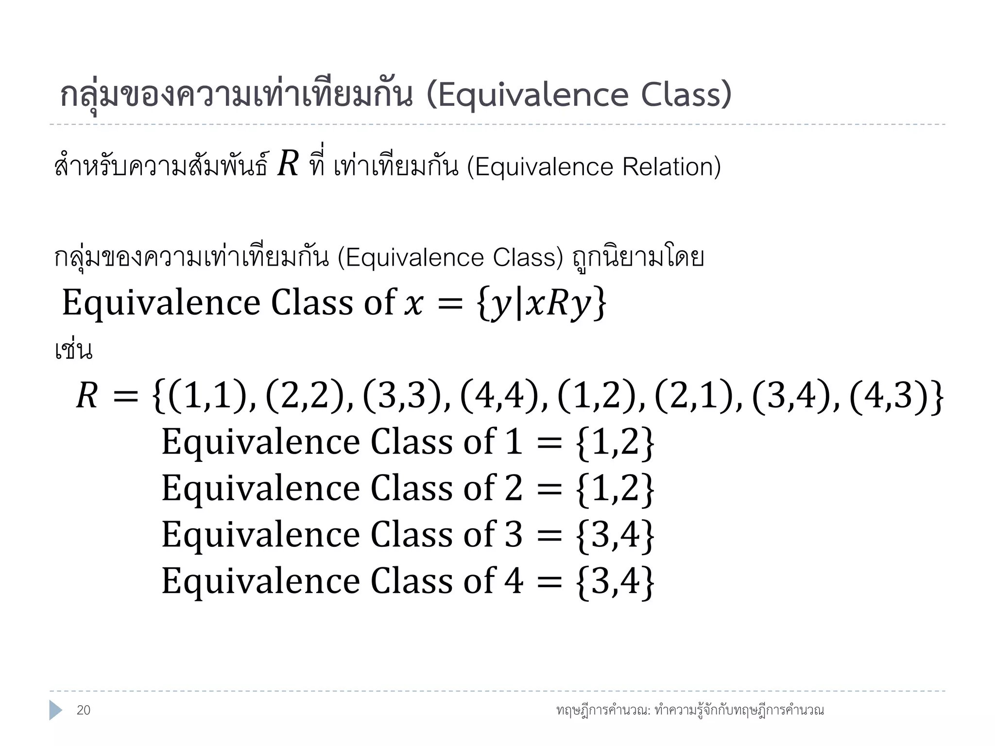 กลุ่มของความเท่าเทียมกัน (Equivalence Class)
สาหรับความสัมพันธ์ 𝑅 ที่ เท่าเทียมกัน (Equivalence Relation)
กลุมของความเท่าเทียมกัน (Equivalence Class) ถูกนิยามโดย
่
Equivalence Class of 𝑥 = 𝑦 𝑥𝑅𝑦
เช่น
𝑅 = 1,1 , 2,2 , 3,3 , 4,4 , 1,2 , 2,1 , (3,4 , (4,3)}
Equivalence Class of 1 = {1,2}
Equivalence Class of 2 = {1,2}
Equivalence Class of 3 = {3,4}
Equivalence Class of 4 = {3,4}
20

ทฤษฎีการคานวณ: ทาความรู้จักกับทฤษฎีการคานวณ

 
