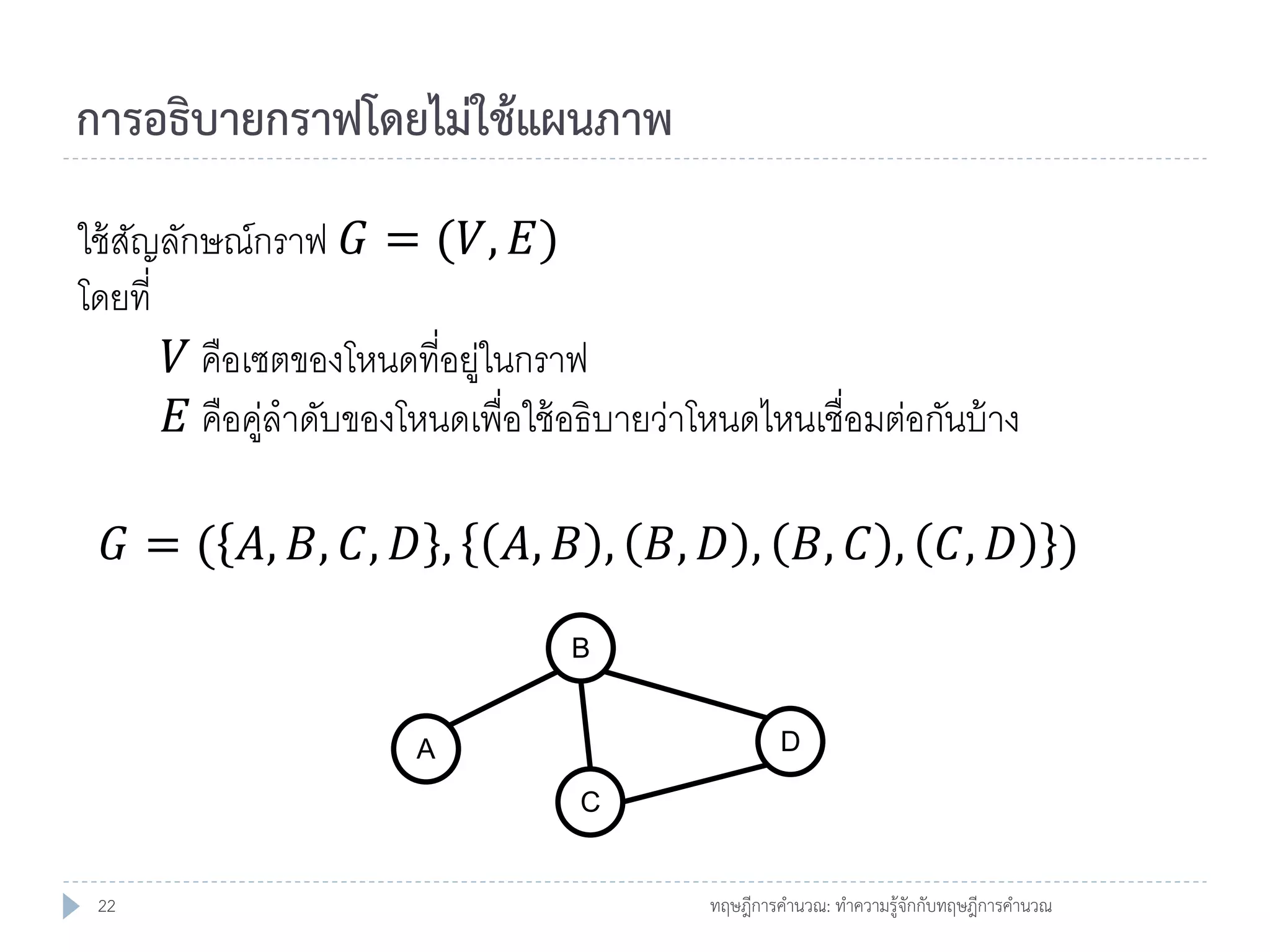การอธิบายกราฟโดยไม่ใช้แผนภาพ
ใช้ สญลักษณ์กราฟ 𝐺 = (𝑉, 𝐸)
ั
โดยที่
𝑉 คือเซตของโหนดที่อยูในกราฟ
่
𝐸 คือคูลาดับของโหนดเพื่อใช้ อธิบายว่าโหนดไหนเชื่อมต่อกันบ้ าง
่
𝐺 = ( 𝐴, 𝐵, 𝐶, 𝐷 ,

𝐴, 𝐵 , 𝐵, 𝐷 , 𝐵, 𝐶 , 𝐶, 𝐷 )
B

D

A

C

22

ทฤษฎีการคานวณ: ทาความรู้จักกับทฤษฎีการคานวณ

 