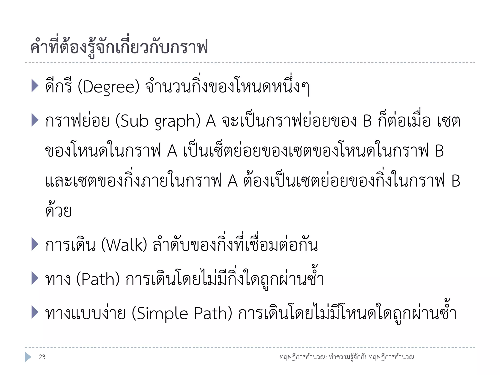 คาที่ต้องรู้จักเกี่ยวกับกราฟ
 ดีกรี (Degree) จานวนกิ่งของโหนดหนึ่งๆ

 กราฟย่อย (Sub graph) A จะเป็นกราฟย่อยของ B ก็ต่อเมื่อ เซต

ของโหนดในกราฟ A เป็นเซ็ตย่อยของเซตของโหนดในกราฟ B
และเซตของกิ่งภายในกราฟ A ต้องเป็นเซตย่อยของกิ่งในกราฟ B
ด้วย
 การเดิน (Walk) ลาดับของกิ่งที่เชื่อมต่อกัน
 ทาง (Path) การเดินโดยไม่มีกิ่งใดถูกผ่านซ้า
 ทางแบบง่าย (Simple Path) การเดินโดยไม่มีโหนดใดถูกผ่านซ้า
23

ทฤษฎีการคานวณ: ทาความรู้จักกับทฤษฎีการคานวณ

 