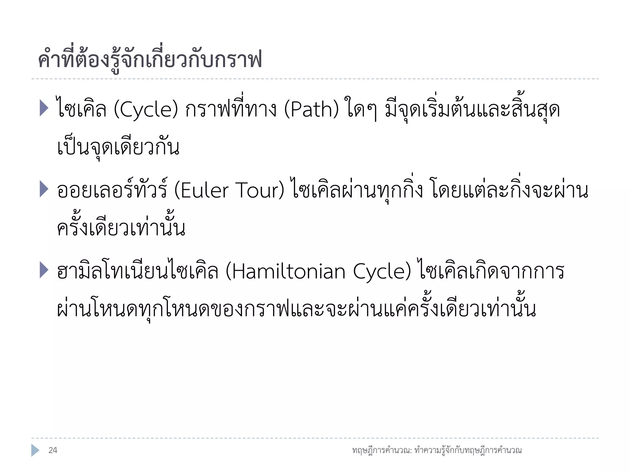 คาที่ต้องรู้จักเกี่ยวกับกราฟ
 ไซเคิล (Cycle) กราฟที่ทาง (Path) ใดๆ มีจุดเริ่มต้นและสิ้นสุด

เป็นจุดเดียวกัน
 ออยเลอร์ทัวร์ (Euler Tour) ไซเคิลผ่านทุกกิ่ง โดยแต่ละกิ่งจะผ่าน
ครั้งเดียวเท่านั้น
 ฮามิลโทเนียนไซเคิล (Hamiltonian Cycle) ไซเคิลเกิดจากการ
ผ่านโหนดทุกโหนดของกราฟและจะผ่านแค่ครั้งเดียวเท่านั้น

24

ทฤษฎีการคานวณ: ทาความรู้จักกับทฤษฎีการคานวณ

 