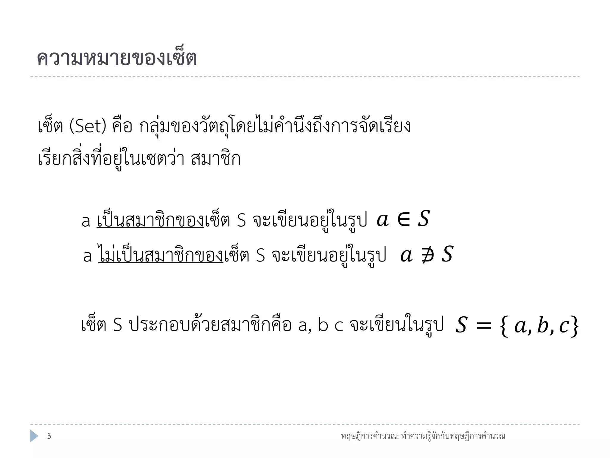ความหมายของเซ็ต
เซ็ต (Set) คือ กลุ่มของวัตถุโดยไม่คานึงถึงการจัดเรียง
เรียกสิ่งที่อยู่ในเซตว่า สมาชิก
a เป็นสมาชิกของเซ็ต S จะเขียนอยู่ในรูป 𝑎 ∈ 𝑆
a ไม่เป็นสมาชิกของเซ็ต S จะเขียนอยู่ในรูป 𝑎 ∌ 𝑆
เซ็ต S ประกอบด้วยสมาชิกคือ a, b c จะเขียนในรูป 𝑆 = { 𝑎, 𝑏, 𝑐}

3

ทฤษฎีการคานวณ: ทาความรู้จักกับทฤษฎีการคานวณ

 