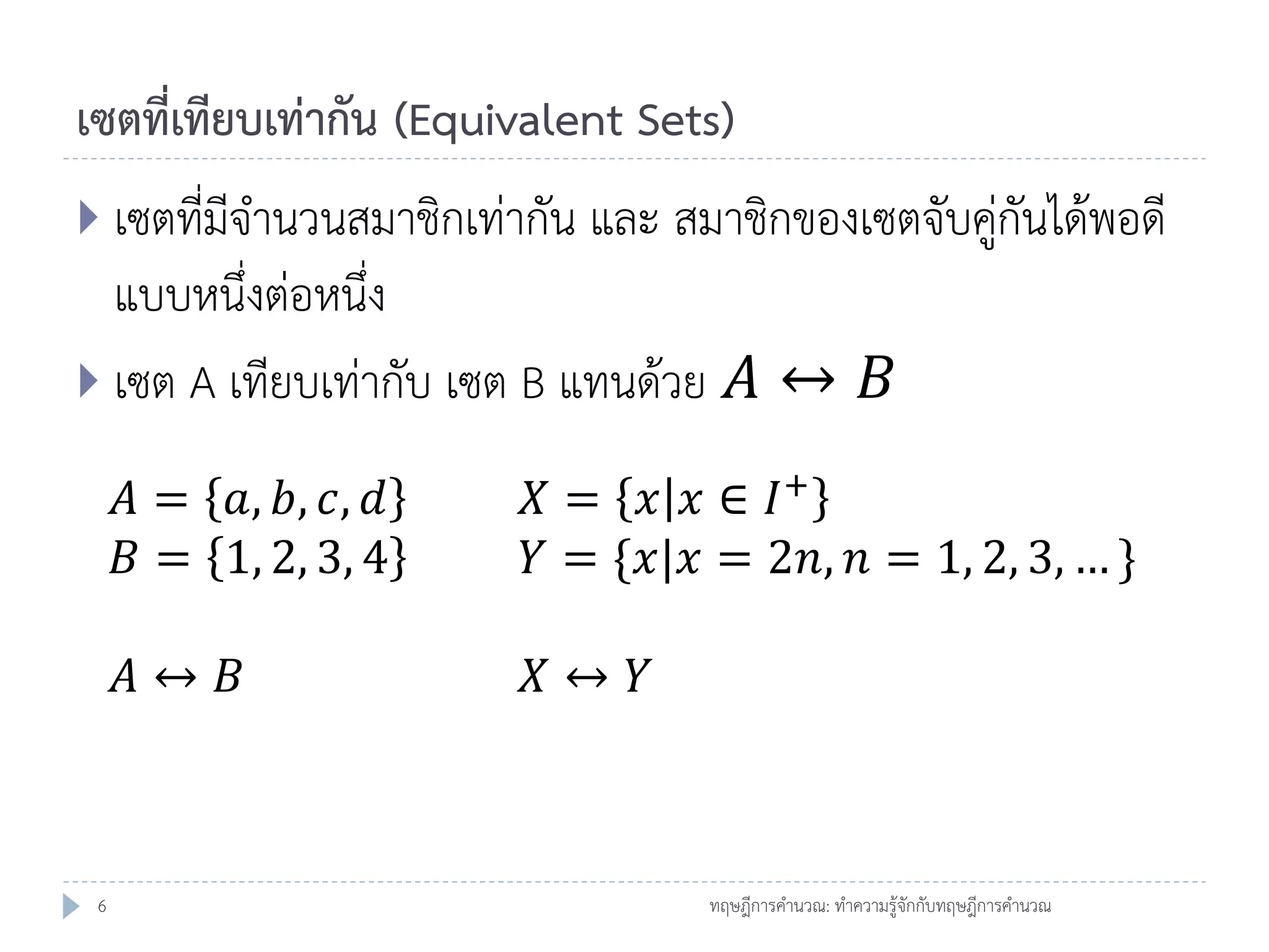 เซตที่เทียบเท่ากัน (Equivalent Sets)
 เซตที่มีจานวนสมาชิกเท่ากัน และ สมาชิกของเซตจับคู่กันได้พอดี

แบบหนึ่งต่อหนึ่ง
 เซต A เทียบเท่ากับ เซต B แทนด้วย 𝐴 ↔ 𝐵
𝐴 = 𝑎, 𝑏, 𝑐, 𝑑
𝐵 = 1, 2, 3, 4
𝐴↔ 𝐵

6

𝑋 = 𝑥 𝑥 ∈ 𝐼+
𝑌 = {𝑥|𝑥 = 2𝑛, 𝑛 = 1, 2, 3, … }
𝑋↔ 𝑌

ทฤษฎีการคานวณ: ทาความรู้จักกับทฤษฎีการคานวณ

 