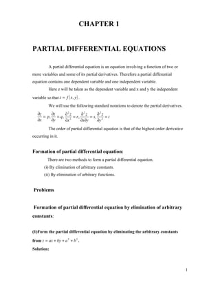 CHAPTER 1


PARTIAL DIFFERENTIAL EQUATIONS

           A partial differential equation is an equation involving a function of two or
more variables and some of its partial derivatives. Therefore a partial differential
equation contains one dependent variable and one independent variable.
           Here z will be taken as the dependent variable and x and y the independent
variable so that z = f ( x, y ) .
           We will use the following standard notations to denote the partial derivatives.
   ∂z     ∂z   ∂2z      ∂2z      ∂2z
      = p, = q, 2 = r ,      = s, 2 = t
   ∂x     ∂y   ∂x       ∂x∂y     ∂y
           The order of partial differential equation is that of the highest order derivative
occurring in it.


Formation of partial differential equation:
          There are two methods to form a partial differential equation.
        (i) By elimination of arbitrary constants.
        (ii) By elimination of arbitrary functions.


Problems


Formation of partial differential equation by elimination of arbitrary
constants:


(1)Form the partial differential equation by eliminating the arbitrary constants

from z = ax + by + a 2 + b 2 .
Solution:



                                                                                                1
 