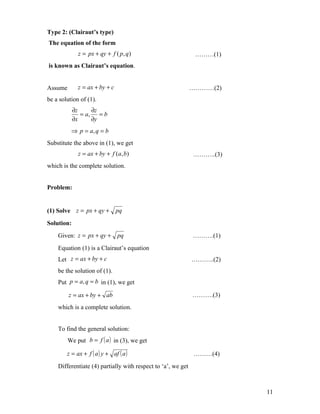 Type 2: (Clairaut’s type)
The equation of the form
             z = px + qy + f ( p, q )                          ………(1)
is known as Clairaut’s equation.


Assume       z = ax + by + c                                  …………(2)
be a solution of (1).
            ∂z     ∂z
               = a, = b
            ∂x     ∂y
          ⇒ p = a, q = b
Substitute the above in (1), we get
             z = ax + by + f (a, b)                           ………..(3)
which is the complete solution.


Problem:


(1) Solve z = px + qy +        pq

Solution:
    Given: z = px + qy +        pq                            ……….(1)
    Equation (1) is a Clairaut’s equation
    Let z = ax + by + c                                       ………..(2)
    be the solution of (1).
    Put p = a, q = b in (1), we get

         z = ax + by + ab                                     ……….(3)
    which is a complete solution.


    To find the general solution:
         We put b = f ( a ) in (3), we get

        z = ax + f ( a ) y + af ( a )                         ………(4)
    Differentiate (4) partially with respect to ‘a’, we get



                                                                         11
 