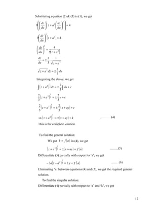 Substituting equation (2) & (3) in (1), we get
   dz  2         2
            2  dz  
                      
9   z + a   = 4
   du       du  
                     
            2
   dz 
                [
 9  z + a 2 = 4             ]
   du 
        2
  dz      4
   =
  du  9 z + a2      [             ]
  dz   2   1
     =± .
  du   3 z + a2

                  2
    z + a 2 dz = ± du
                  3
 Integrating the above, we get

  ∫ (z + a )
                  1
                                    2
                                    3∫
                2 2
                      dz = ±           du + c


    (z + a2 ) 2 = ± 2 u + c
              3
  2
  3                 3

     ( z + a 2 ) 2 = ± 2 ( x + ay ) + c
                 3
   2
   3                   3

  ⇒ ( z + a 2 ) 2 = ±( x + ay ) + k
                          3
                                                              ………..(4)

  This is the complete solution.


   To find the general solution:
                    We put k = f ( a ) in (4), we get

                (z + a )
                                3
                              2 2
                                    = ±( x + ay ) + f ( a )        ……..(5)

  Differentiate (5) partially with respect to ‘a’, we get

             − 3a ( z − a 2 ) 2 = ± y + f ′( a )
                                        1
                                                                   ……..(6)

  Eliminating ‘a’ between equations (4) and (5), we get the required general
  solution.
      To find the singular solution:
  Differentiate (4) partially with respect to ‘a’ and ‘k’, we get



                                                                               17
 