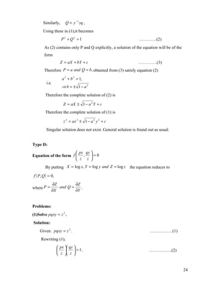 Similarly,     Q = y −1 zq ,
       Using these in (1),it becomes
                    P2 + Q2 = 1                                 …………(2)
       As (2) contains only P and Q explicitly, a solution of the equation will be of the
       form
                   Z = aX + bY + c                             ………….(3)
       Therefore P = a and Q = b, obtained from (3) satisfy equation (2)
                    a 2 + b 2 = 1,
         i.e.
                    ⇒b = ± 1− a2
        Therefore the complete solution of (2) is

                     Z = aX ± 1 − a 2 Y + c
        Therefore the complete solution of (1) is

                     z 2 = ax 2 ± 1 − a 2 y 2 + c
         Singular solution does not exist. General solution is found out as usual.


Type D:
                        px qy 
Equation of the form f  ,  = 0
                        z z 
        By putting X = log x, Y = log y and Z = log z the equation reduces to

f ( P, Q ) = 0,
             ∂Z         ∂Z
where P =       and Q =    .
             ∂X         ∂Y


Problems:
(1)Solve pqxy = z 2 .
Solution:
    Given: pqxy = z 2 .                                               …………….(1)
     Rewriting (1),
                   px  qy 
                     = 1 .                                       …………….(2)
                   z  z 


                                                                                            24
 