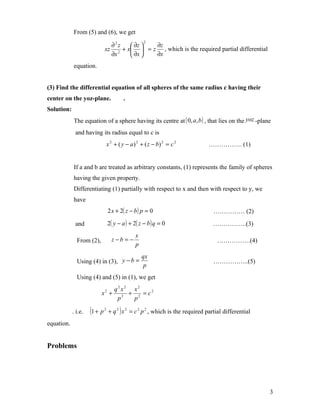 From (5) and (6), we get
                                                     2
                                ∂2z    ∂z  ∂z
                              xz 2 + x  = z , which is the required partial differential
                                ∂x     ∂x  ∂x
            equation.


(3) Find the differential equation of all spheres of the same radius c having their
center on the yoz-plane.                  .
Solution:
            The equation of a sphere having its centre at ( 0, a, b ) , that lies on the yoz -plane
             and having its radius equal to c is
                                  x 2 + ( y − a ) 2 + ( z − b) 2 = c 2          ……………. (1)


            If a and b are treated as arbitrary constants, (1) represents the family of spheres
            having the given property.
            Differentiating (1) partially with respect to x and then with respect to y, we
            have
                                  2 x + 2( z − b ) p = 0                          …………… (2)
             and                  2( y − a ) + 2( z − b ) q = 0                   …………….(3)
                                                 x
              From (2),             z −b = −                                        …………….(4)
                                                 p
                                                     qx
              Using (4) in (3), y − b =                                           ……………..(5)
                                                      p
              Using (4) and (5) in (1), we get
                             q2x2 x2
                          x + 2 + 2 = c2
                              2

                              p   p

            . i.e.   (1 + p   2
                                  + q 2 ) x 2 = c 2 p 2 , which is the required partial differential
equation.


Problems




                                                                                                       3
 