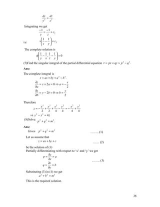 dy dz
                  =
                y2 z2
 Integrating we get
             −1 −1
                 =    + c2
              y     z
               1 1
i.e          v −  = c 2
               z y
                     
The complete solution is
         1 1 1 1
        φ − , −  = 0
          y x z y
                        
(7)Find the singular integral of the partial differential equation z = px + qy + p 2 − q 2 .
Ans:
The complete integral is
           z = ax + by + a 2 − b 2 .
       ∂z                            x
           = x + 2a = 0 ⇒ a = −
       ∂a                            2
       ∂z                        y
           = y − 2b = 0 ⇒ b =
       ∂b                        2

Therefore
             x2 y2 x2 y2         x2 y2
        z=−     +   +     −   =−   +
             2    2     4   4    4   4
    ⇒ y − x = 4z
         2    2


(8)Solve: 2
           p + q2 = m2.
Ans:
  Given     p2 + q2 = m2                                 …….. (1)
  Let us assume that
            z = ax + by + c                                …… (2)
  be the solution of (1)
  Partially differentiating with respect to ‘x’ and ‘y’ we get
                     ∂z
                 p=      =a
                     ∂x                                  …….. (3)
                     ∂z
                 q=      =b
                     ∂y
  Substituting (3) in (1) we get
             a2 + b2 = m2
  This is the required solution.



                                                                                               38
 