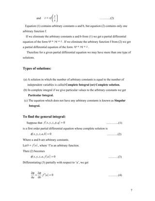  y
              and       z = xf                                  ………..(2)
                               x
  Equation (1) contains arbitrary constants a and b, but equation (2) contains only one
arbitrary function f.
  If we eliminate the arbitrary constants a and b from (1) we get a partial differential
equation of the form xp + yq = z . If we eliminate the arbitrary function f from (2) we get
a partial differential equation of the form xp + yq = z .
   Therefore for a given partial differential equation we may have more than one type of
solutions.


Types of solutions:


(a) A solution in which the number of arbitrary constants is equal to the number of
    independent variables is called Complete Integral (or) Complete solution.
(b) In complete integral if we give particular values to the arbitrary constants we get
    Particular Integral.
 (c) The equation which does not have any arbitrary constants is known as Singular
     Integral.


To find the general integral:
   Suppose that f ( x, y, z, p, q ) = 0                                ………....(1)
is a first order partial differential equation whose complete solution is
       φ ( x, y , z , a , b ) = 0                                       ………..(2)
Where a and b are arbitrary constants.
Let b = f ( a ) , where ‘f’is an arbitrary function.
Then (2) becomes
       φ ( x, y , z , a , f ( a ) ) = 0                                     ……….(3)
Differentiating (3) partially with respect to ‘a’, we get


       ∂φ ∂φ
         +   . f ′( a ) = 0                                                 ……….(4)
       ∂a ∂b



                                                                                              7
 