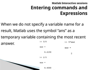 Matlab Interactive sessions
Entering commands and
Expressions
When we do not specify a variable name for a
result, Matlab uses the symbol “ans” as a
temporary variable containing the most recent
answer.
 
