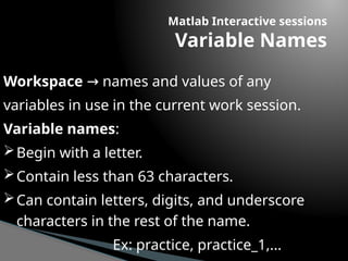 Matlab Interactive sessions
Variable Names
Workspace names and values of any
→
variables in use in the current work session.
Variable names:
Begin with a letter.
Contain less than 63 characters.
Can contain letters, digits, and underscore
characters in the rest of the name.
Ex: practice, practice_1,...
 