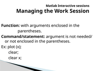 Matlab Interactive sessions
Managing the Work Session
Function: with arguments enclosed in the
parentheses.
Command/statement: argument is not needed/
or not enclosed in the parentheses.
Ex: plot (x);
clear;
clear x;
 