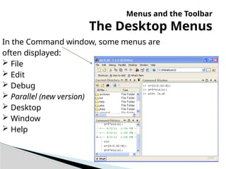 Menus and the Toolbar
The Desktop Menus
In the Command window, some menus are
often displayed:
 File
 Edit
 Debug
 Parallel (new version)
 Desktop
 Window
 Help
 