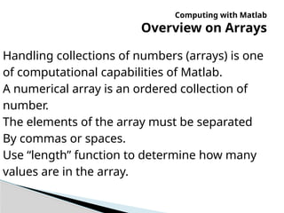 Computing with Matlab
Overview on Arrays
Handling collections of numbers (arrays) is one
of computational capabilities of Matlab.
A numerical array is an ordered collection of
number.
The elements of the array must be separated
By commas or spaces.
Use “length” function to determine how many
values are in the array.
 