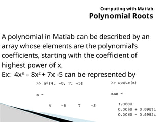 Computing with Matlab
Polynomial Roots
A polynomial in Matlab can be described by an
array whose elements are the polynomial’s
coefficients, starting with the coefficient of
highest power of x.
Ex: 4x3
– 8x2
+ 7x -5 can be represented by
 