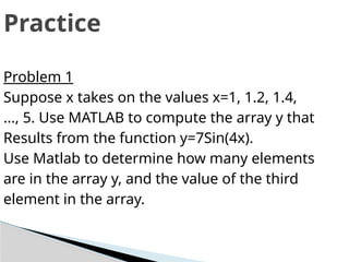 Practice
Problem 1
Suppose x takes on the values x=1, 1.2, 1.4,
..., 5. Use MATLAB to compute the array y that
Results from the function y=7Sin(4x).
Use Matlab to determine how many elements
are in the array y, and the value of the third
element in the array.
 