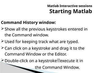 Matlab Interactive sessions
Starting Matlab
Command History window:
Show all the previous keystrokes entered in
the Command window.
Used for keeping track what are typed.
Can click on a keystroke and drag it to the
Command Window or the Editor.
Double-click on a keystrokeexecute it in
the Command Window.
 
