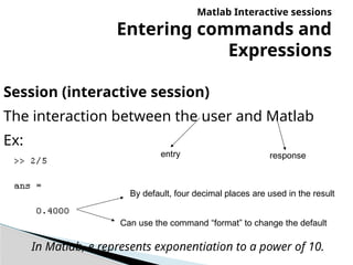 Matlab Interactive sessions
Entering commands and
Expressions
Session (interactive session)
The interaction between the user and Matlab
Ex:
By default, four decimal places are used in the result
entry response
Can use the command “format” to change the default
In Matlab, e represents exponentiation to a power of 10.
 