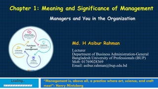 Chapter 1: Meaning and Significance of Management
Managers and You in the Organization
Md. H Asibur Rahman
Lecturer
Department of Business Administration-General
Bangladesh University of Professionals (BUP)
Mob: 01769028369
Email: asibur.rahman@bup.edu.bd
“Management is, above all, a practice where art, science, and craft
meet”- Henry Mintzberg
 