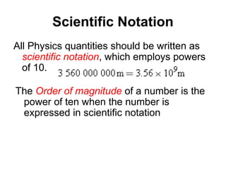 Scientific Notation
All Physics quantities should be written as
scientific notation, which employs powers
of 10.
The Order of magnitude of a number is the
power of ten when the number is
expressed in scientific notation
 