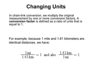 Changing Units
In chain-link conversion, we multiply the original
measurement by one or more conversion factors. A
conversion factor is defined as a ratio of units that is
equal to 1.
For example, because 1 mile and 1.61 kilometers are
identical distances, we have:
 