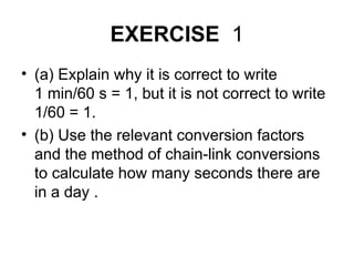 EXERCISE 1
• (a) Explain why it is correct to write
1 min/60 s = 1, but it is not correct to write
1/60 = 1.
• (b) Use the relevant conversion factors
and the method of chain-link conversions
to calculate how many seconds there are
in a day .
 