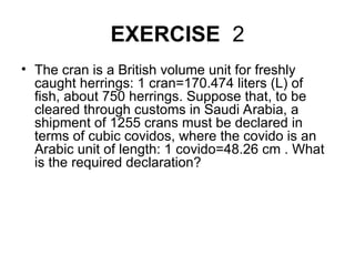 EXERCISE 2
• The cran is a British volume unit for freshly
caught herrings: 1 cran=170.474 liters (L) of
fish, about 750 herrings. Suppose that, to be
cleared through customs in Saudi Arabia, a
shipment of 1255 crans must be declared in
terms of cubic covidos, where the covido is an
Arabic unit of length: 1 covido=48.26 cm . What
is the required declaration?
 