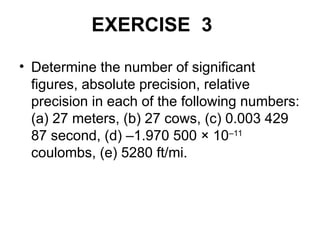 EXERCISE 3
• Determine the number of significant
figures, absolute precision, relative
precision in each of the following numbers:
(a) 27 meters, (b) 27 cows, (c) 0.003 429
87 second, (d) –1.970 500 × 10–11
coulombs, (e) 5280 ft/mi.
 
