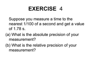 EXERCISE 4
Suppose you measure a time to the
nearest 1/100 of a second and get a value
of 1.78 s.
(a) What is the absolute precision of your
measurement?
(b) What is the relative precision of your
measurement?
 
