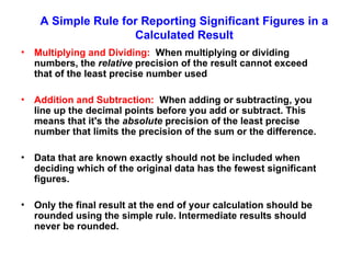 A Simple Rule for Reporting Significant Figures in a
Calculated Result
• Multiplying and Dividing: When multiplying or dividing
numbers, the relative precision of the result cannot exceed
that of the least precise number used
• Addition and Subtraction: When adding or subtracting, you
line up the decimal points before you add or subtract. This
means that it's the absolute precision of the least precise
number that limits the precision of the sum or the difference.
• Data that are known exactly should not be included when
deciding which of the original data has the fewest significant
figures.
• Only the final result at the end of your calculation should be
rounded using the simple rule. Intermediate results should
never be rounded.
 