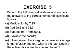 EXERCISE 5
Perform the following calculations and express
the answers to the correct number of significant
figures.
(a) Multiply 3.4 by 7.954.
(b) Add 99.3 and 98.7.
(c) Subtract 98.7 from 99.3.
(d) Evaluate the cos(3°).
(e) If five railroad track segments have an average
length of 2.134 meters, what is the total length of
these five rails when they lie end to end?
 