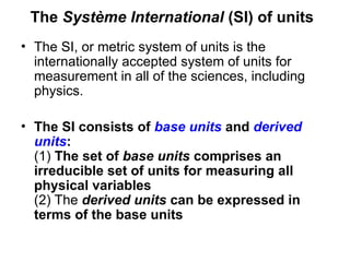 The Système International (SI) of units
• The SI, or metric system of units is the
internationally accepted system of units for
measurement in all of the sciences, including
physics.
• The SI consists of base units and derived
units:
(1) The set of base units comprises an
irreducible set of units for measuring all
physical variables
(2) The derived units can be expressed in
terms of the base units
 