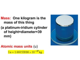 Mass: One kilogram is the
mass of this thing
(a platinum-iridium cylinder
of height=diameter=39
mm)
Atomic mass units (u)
 