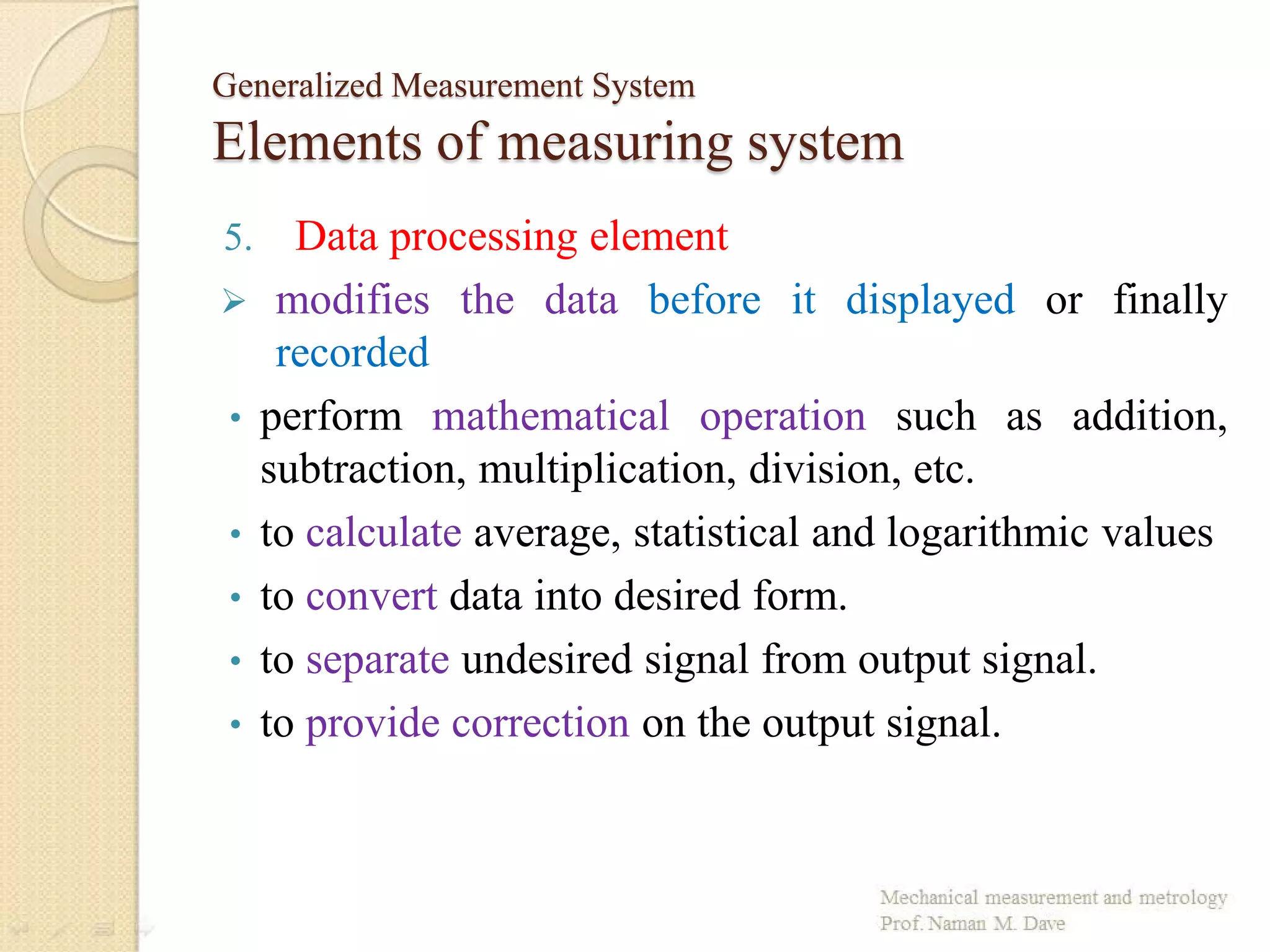 Generalized Measurement System
Elements of measuring system
5. Data processing element
 modifies the data before it displayed or finally
recorded
• perform mathematical operation such as addition,
subtraction, multiplication, division, etc.
• to calculate average, statistical and logarithmic values
• to convert data into desired form.
• to separate undesired signal from output signal.
• to provide correction on the output signal.
 