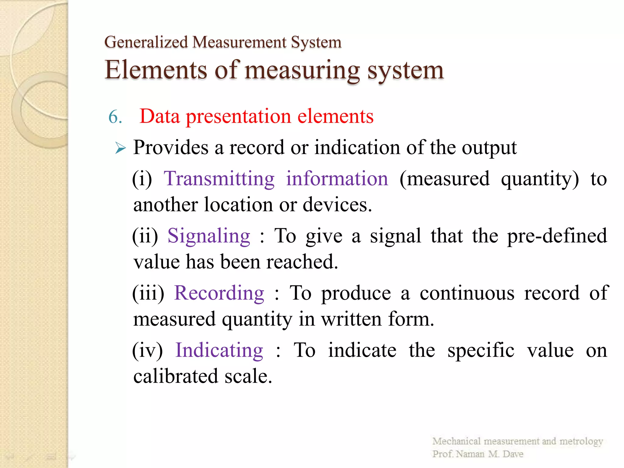 Generalized Measurement System
Elements of measuring system
6. Data presentation elements
 Provides a record or indication of the output
(i) Transmitting information (measured quantity) to
another location or devices.
(ii) Signaling : To give a signal that the pre-defined
value has been reached.
(iii) Recording : To produce a continuous record of
measured quantity in written form.
(iv) Indicating : To indicate the specific value on
calibrated scale.
 