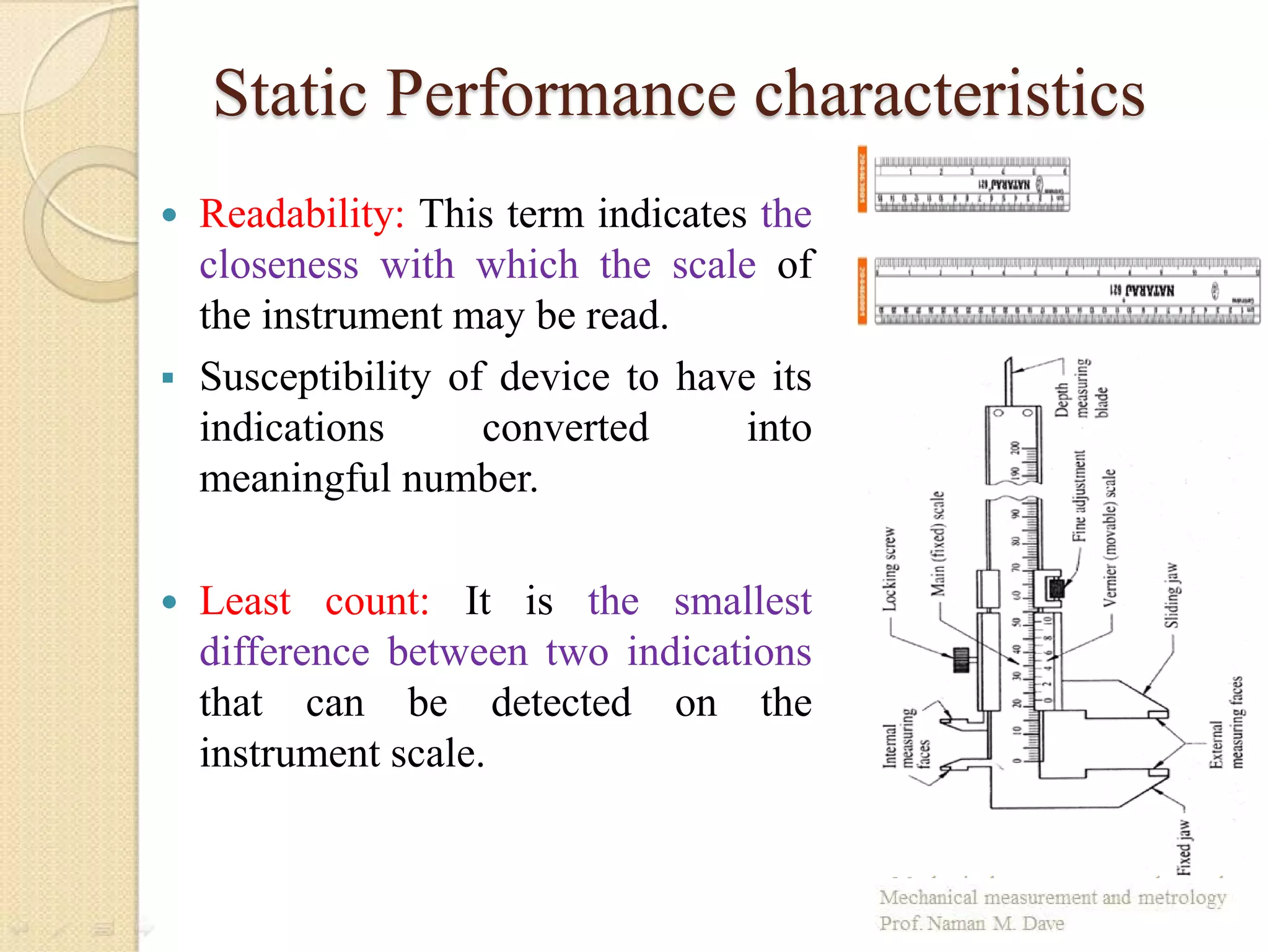 Static Performance characteristics
 Readability: This term indicates the
closeness with which the scale of
the instrument may be read.
 Susceptibility of device to have its
indications converted into
meaningful number.
 Least count: It is the smallest
difference between two indications
that can be detected on the
instrument scale.
 