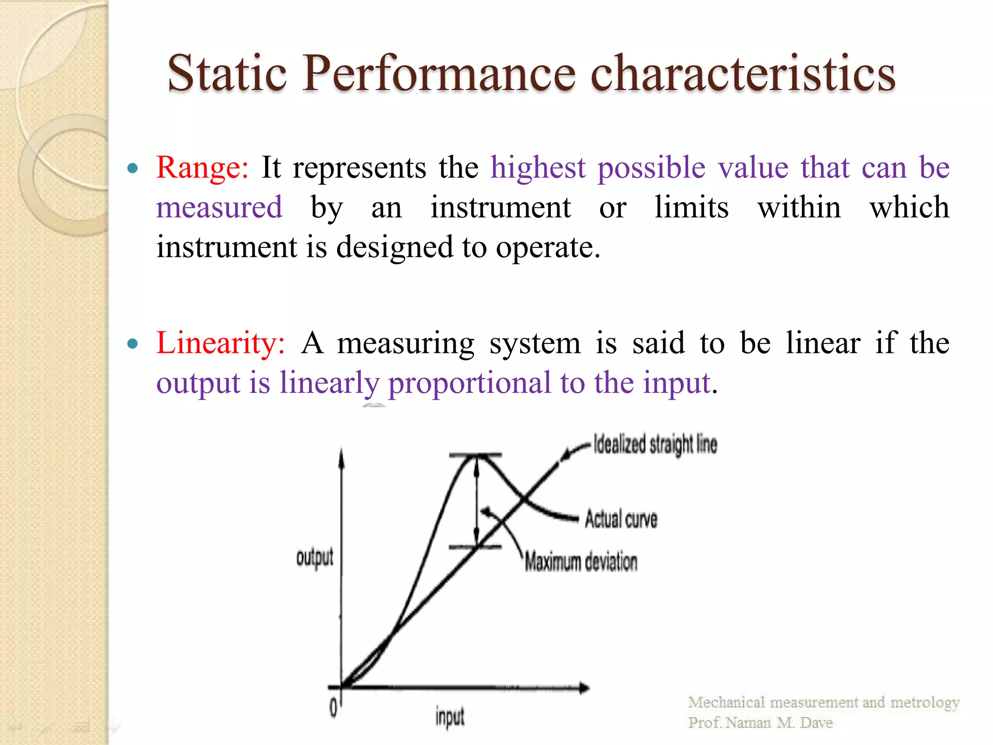 Static Performance characteristics
 Range: It represents the highest possible value that can be
measured by an instrument or limits within which
instrument is designed to operate.
 Linearity: A measuring system is said to be linear if the
output is linearly proportional to the input.
 