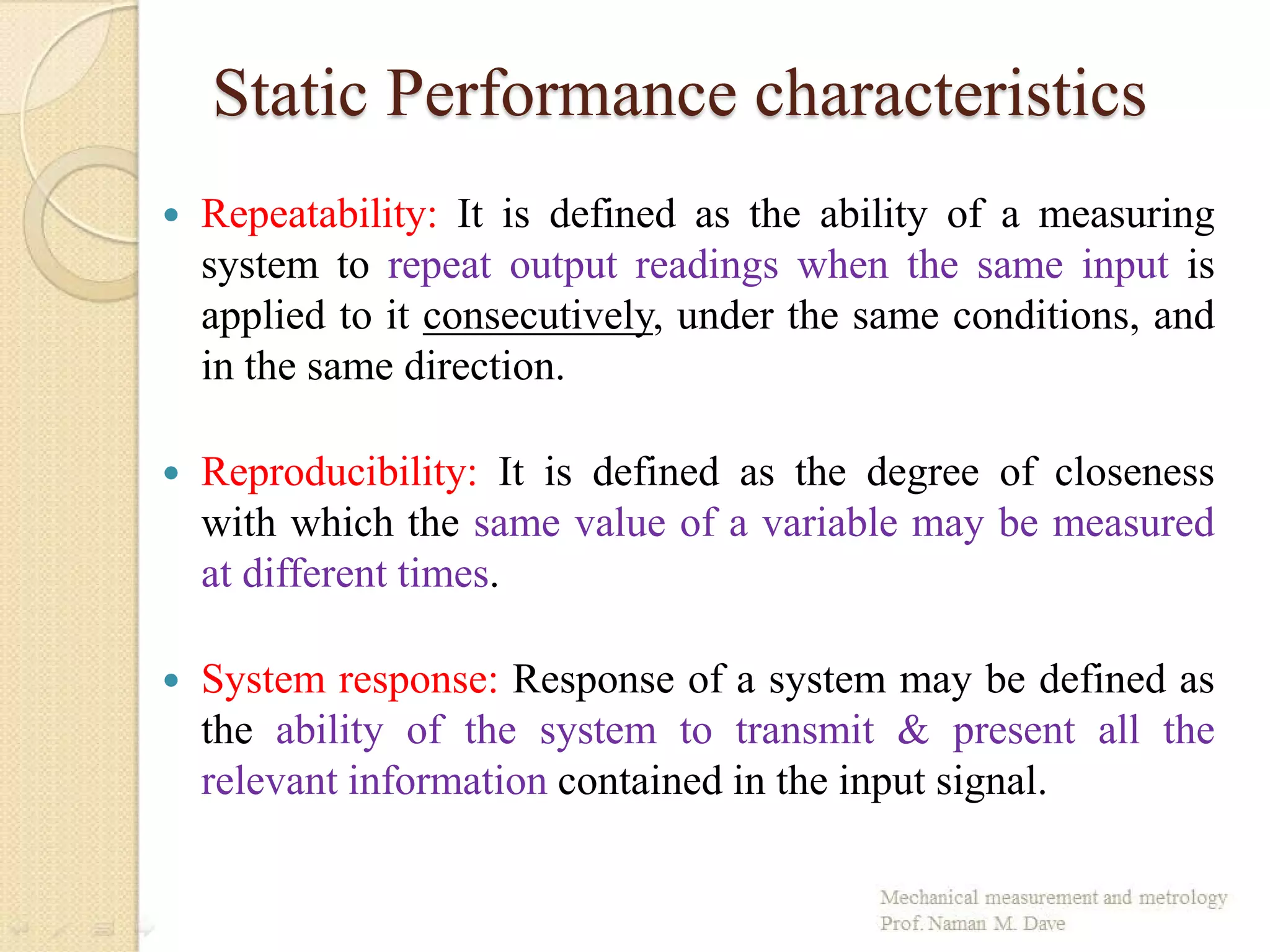Static Performance characteristics
 Repeatability: It is defined as the ability of a measuring
system to repeat output readings when the same input is
applied to it consecutively, under the same conditions, and
in the same direction.
 Reproducibility: It is defined as the degree of closeness
with which the same value of a variable may be measured
at different times.
 System response: Response of a system may be defined as
the ability of the system to transmit & present all the
relevant information contained in the input signal.
 