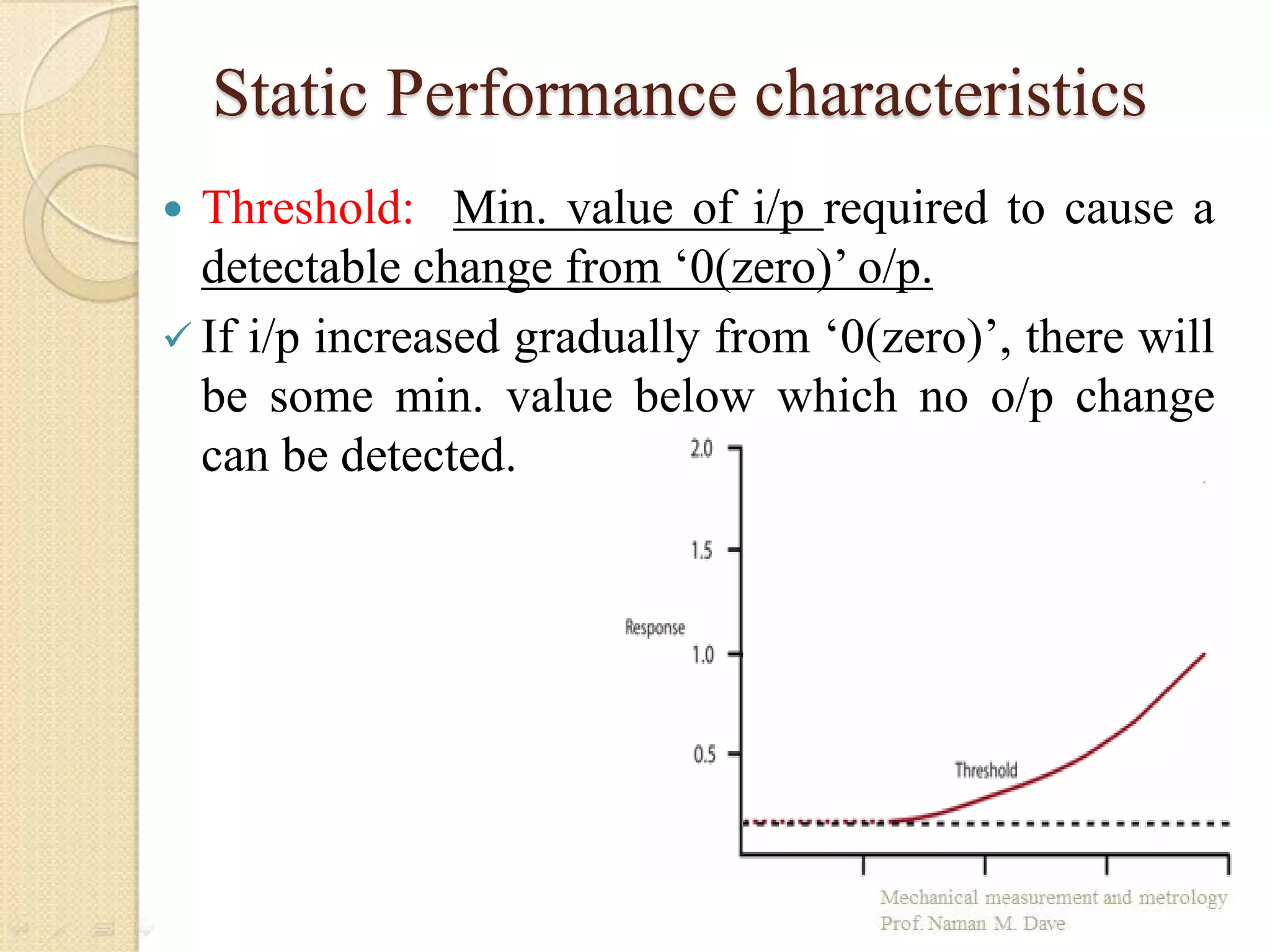 Static Performance characteristics
 Threshold: Min. value of i/p required to cause a
detectable change from ‘0(zero)’ o/p.
 If i/p increased gradually from ‘0(zero)’, there will
be some min. value below which no o/p change
can be detected.
 