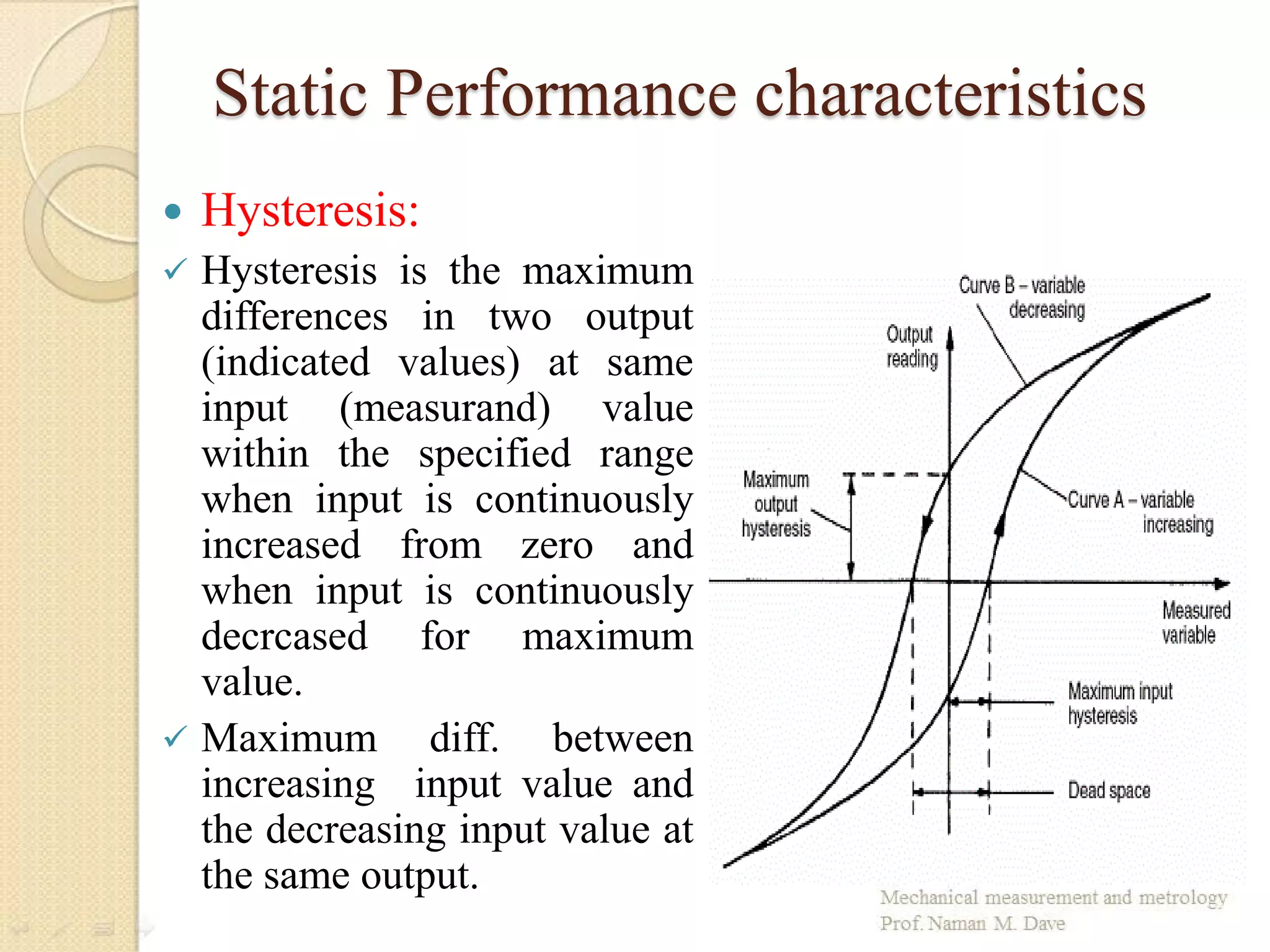 Static Performance characteristics
 Hysteresis:
 Hysteresis is the maximum
differences in two output
(indicated values) at same
input (measurand) value
within the specified range
when input is continuously
increased from zero and
when input is continuously
decrcased for maximum
value.
 Maximum diff. between
increasing input value and
the decreasing input value at
the same output.
 