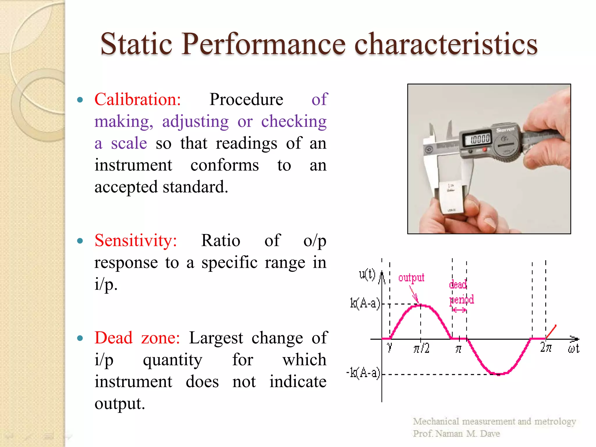 Static Performance characteristics
 Calibration: Procedure of
making, adjusting or checking
a scale so that readings of an
instrument conforms to an
accepted standard.
 Sensitivity: Ratio of o/p
response to a specific range in
i/p.
 Dead zone: Largest change of
i/p quantity for which
instrument does not indicate
output.
 
