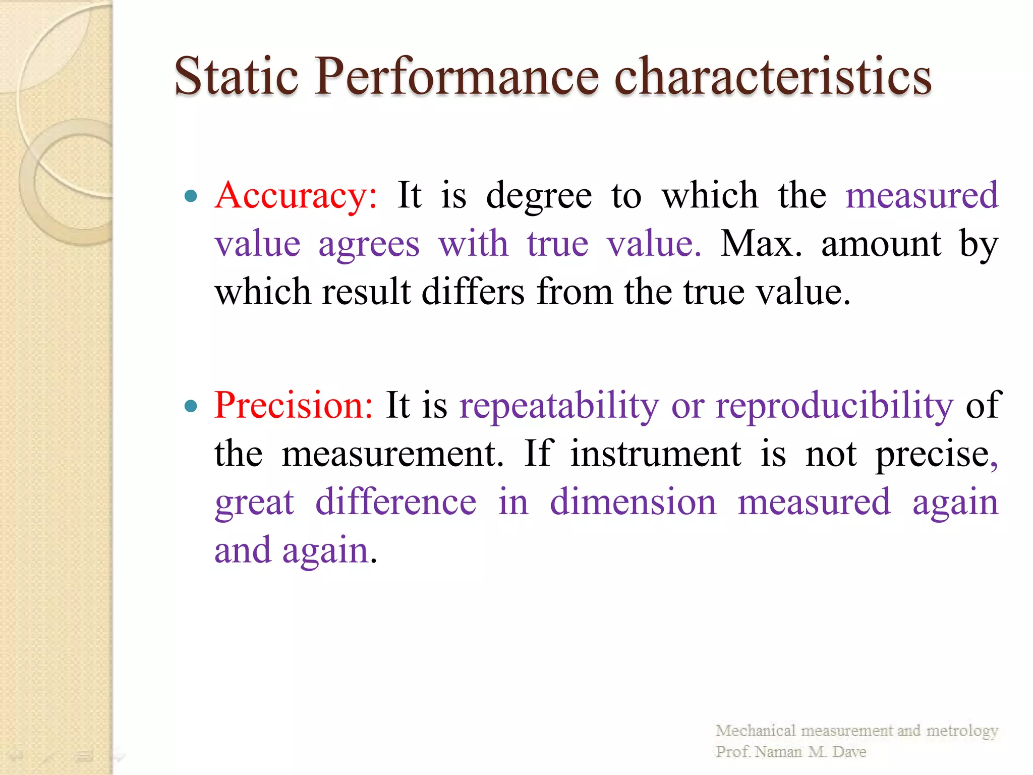 Static Performance characteristics
 Accuracy: It is degree to which the measured
value agrees with true value. Max. amount by
which result differs from the true value.
 Precision: It is repeatability or reproducibility of
the measurement. If instrument is not precise,
great difference in dimension measured again
and again.
 