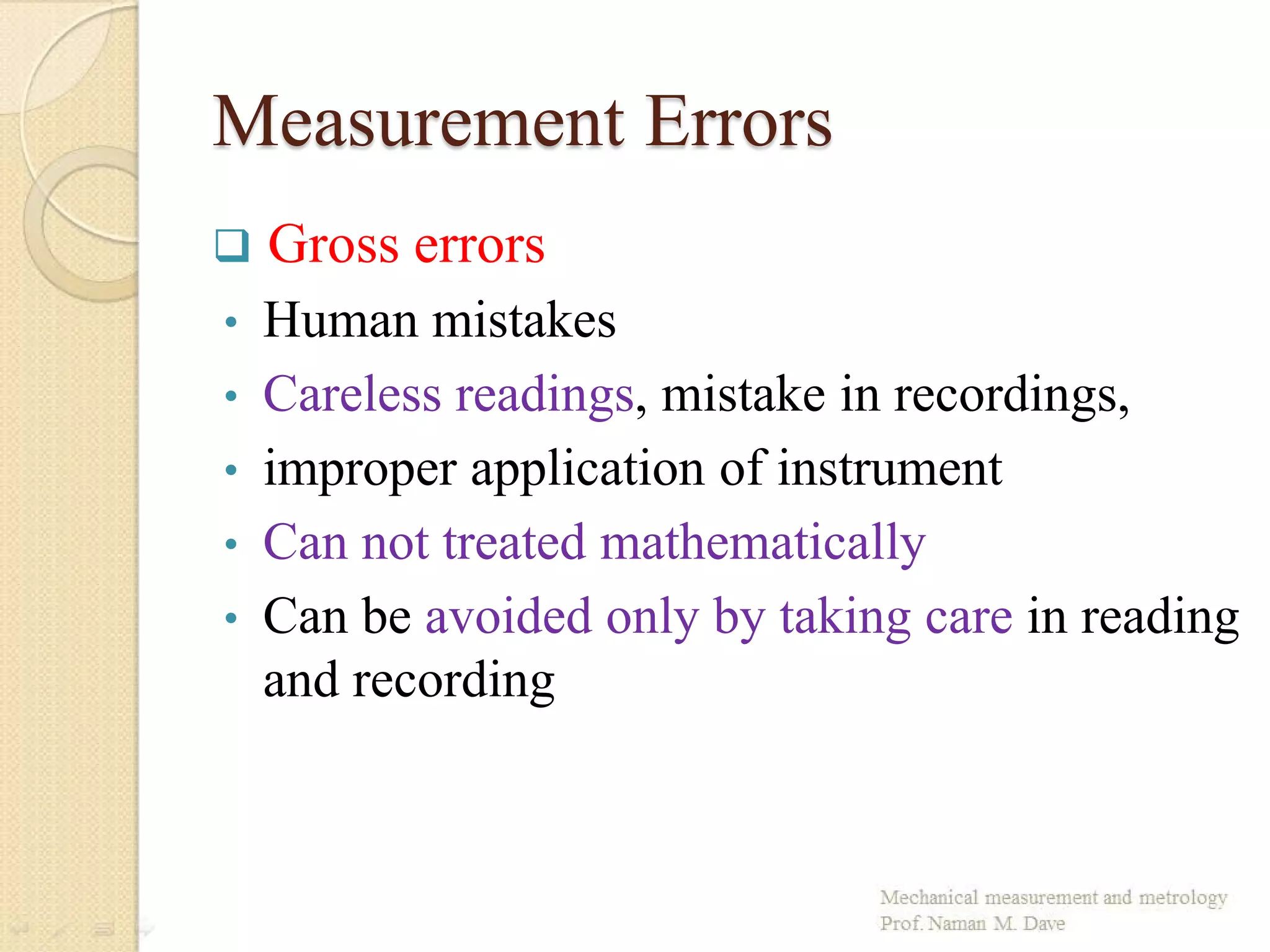 Measurement Errors
 Gross errors
• Human mistakes
• Careless readings, mistake in recordings,
• improper application of instrument
• Can not treated mathematically
• Can be avoided only by taking care in reading
and recording
 