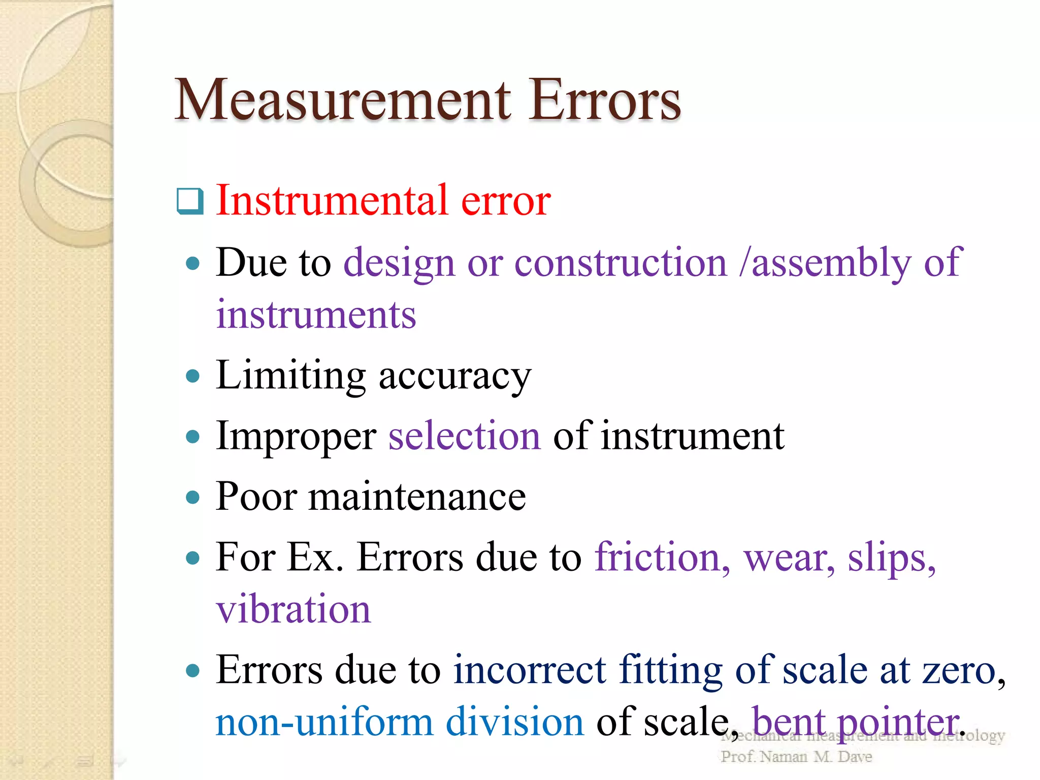 Measurement Errors
 Instrumental error
 Due to design or construction /assembly of
instruments
 Limiting accuracy
 Improper selection of instrument
 Poor maintenance
 For Ex. Errors due to friction, wear, slips,
vibration
 Errors due to incorrect fitting of scale at zero,
non-uniform division of scale, bent pointer.
 