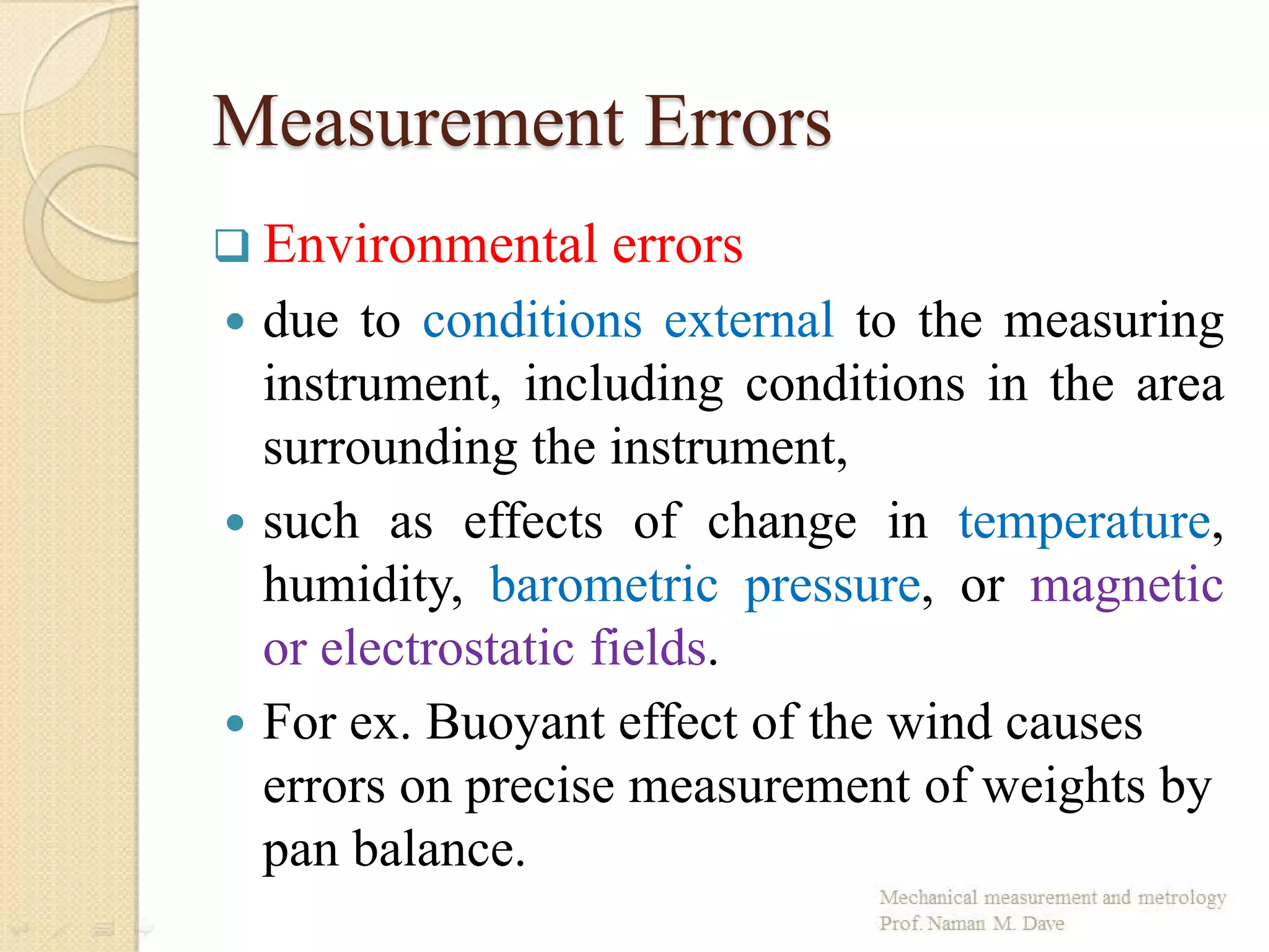 Measurement Errors
 Environmental errors
 due to conditions external to the measuring
instrument, including conditions in the area
surrounding the instrument,
 such as effects of change in temperature,
humidity, barometric pressure, or magnetic
or electrostatic fields.
 For ex. Buoyant effect of the wind causes
errors on precise measurement of weights by
pan balance.
 