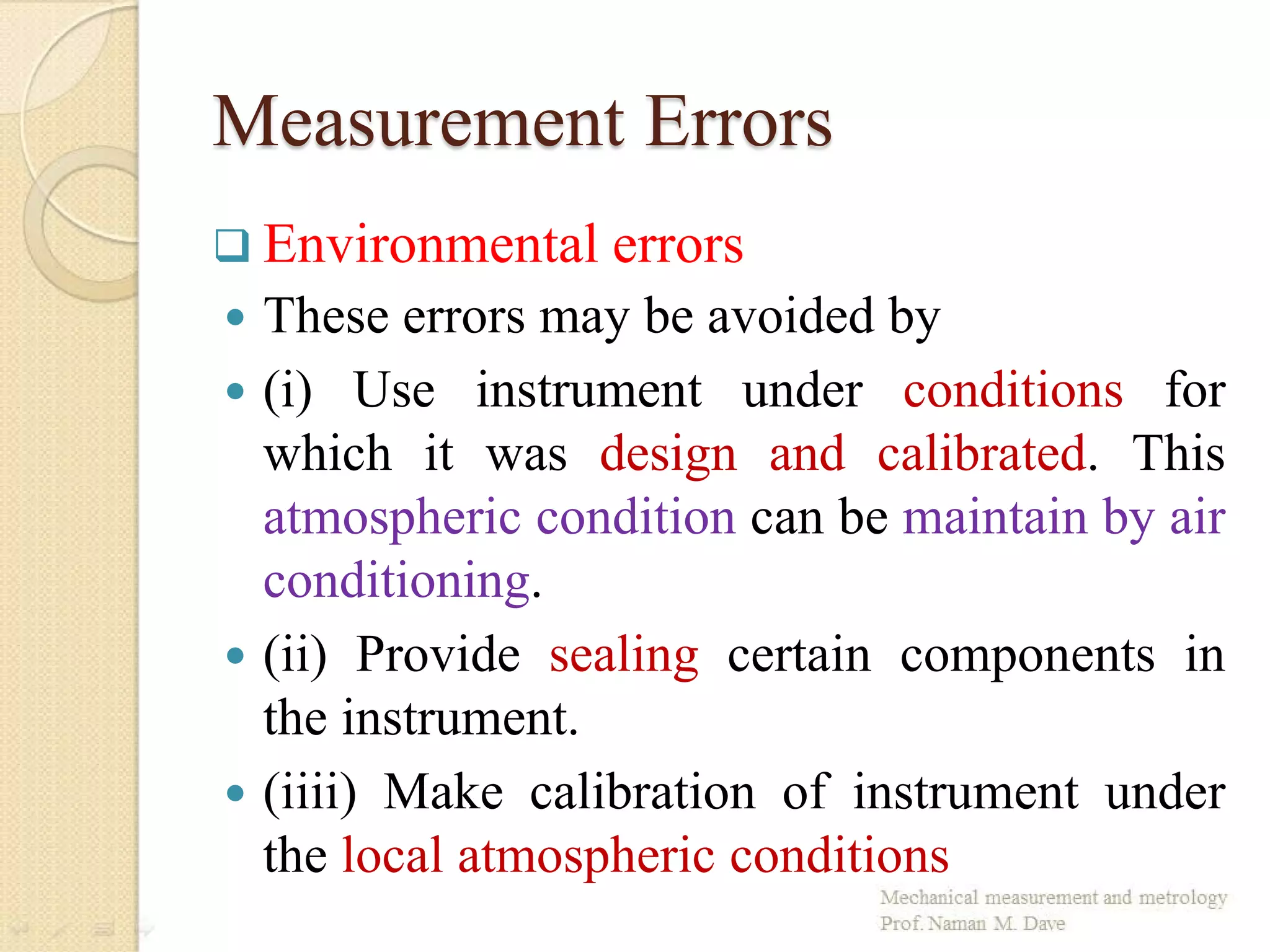 Measurement Errors
 These errors may be avoided by
 (i) Use instrument under conditions for
which it was design and calibrated. This
atmospheric condition can be maintain by air
conditioning.
 (ii) Provide sealing certain components in
the instrument.
 (iiii) Make calibration of instrument under
the local atmospheric conditions
 Environmental errors
 