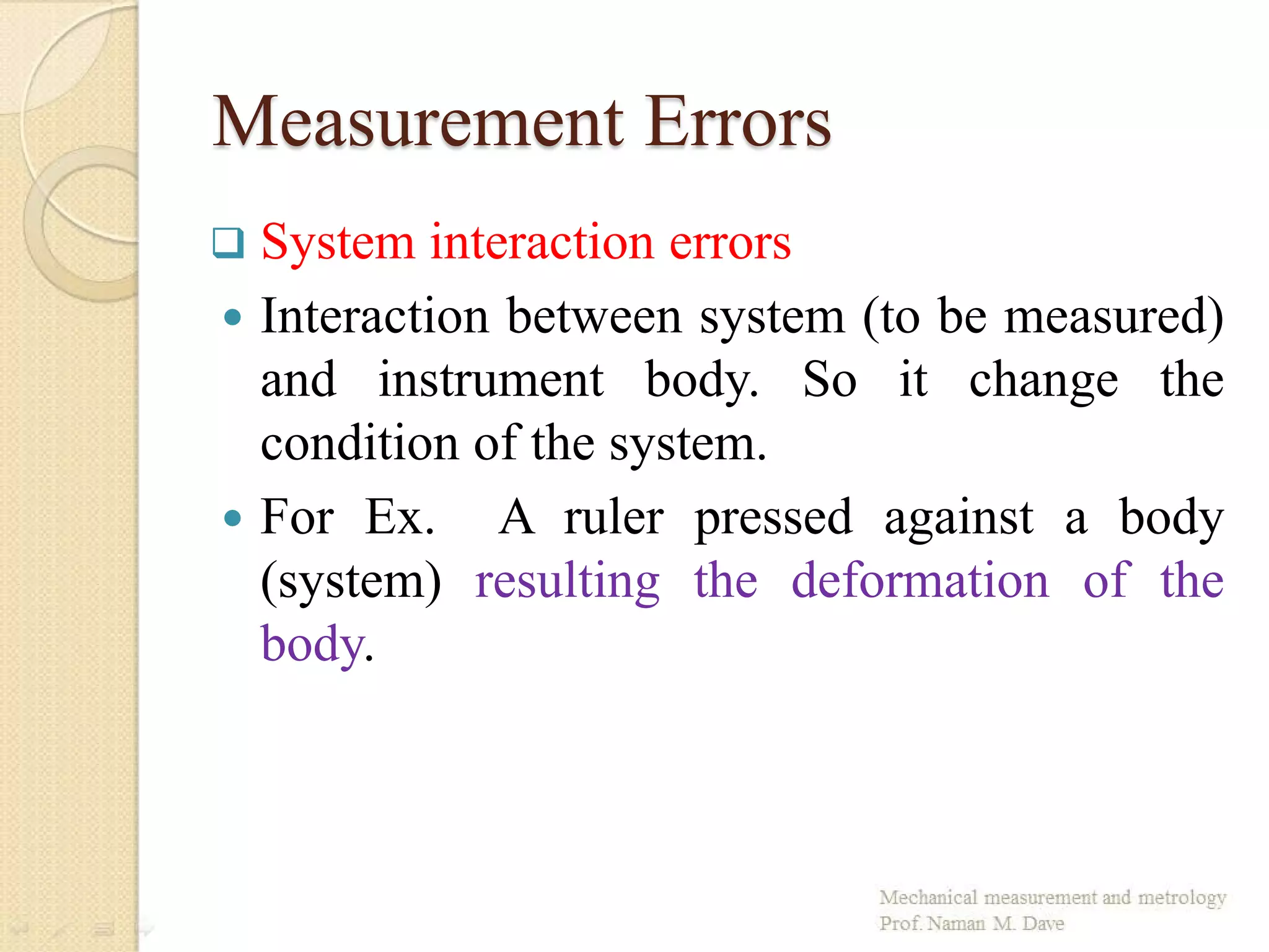 Measurement Errors
 System interaction errors
 Interaction between system (to be measured)
and instrument body. So it change the
condition of the system.
 For Ex. A ruler pressed against a body
(system) resulting the deformation of the
body.
 