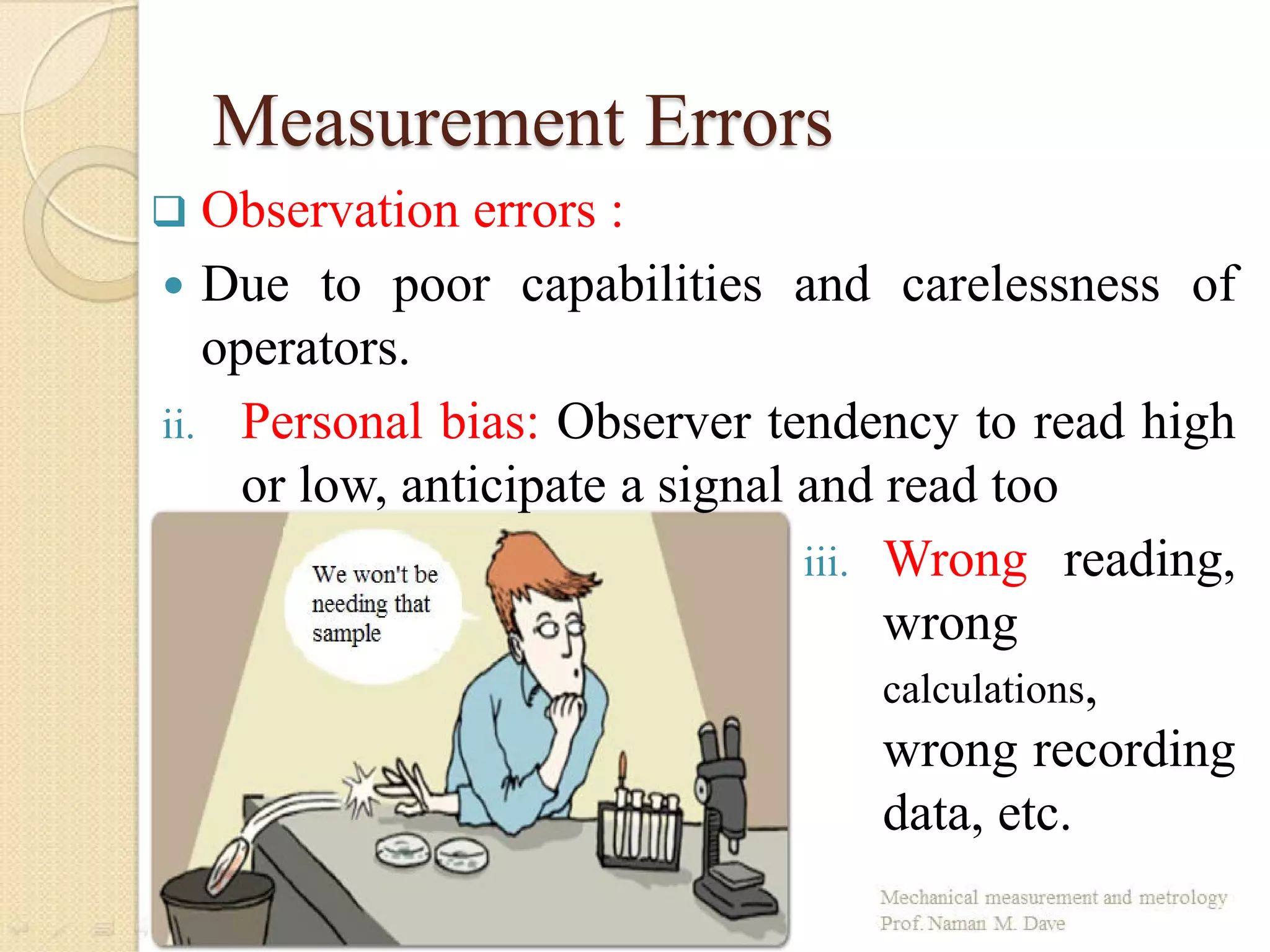 Measurement Errors
 Observation errors :
 Due to poor capabilities and carelessness of
operators.
ii. Personal bias: Observer tendency to read high
or low, anticipate a signal and read too
iii. Wrong reading,
wrong
calculations,
wrong recording
data, etc.
 