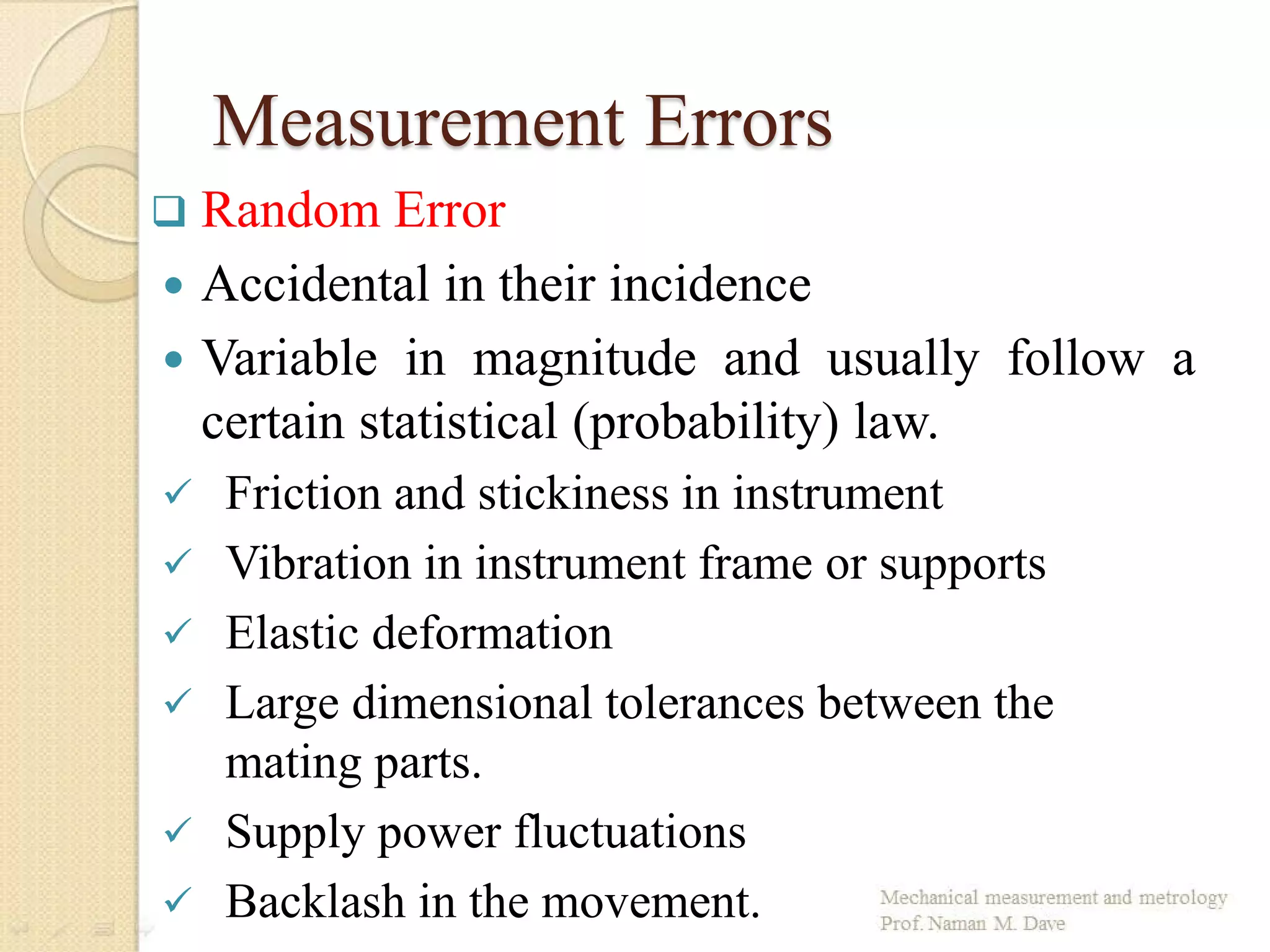 Measurement Errors
 Random Error
 Accidental in their incidence
 Variable in magnitude and usually follow a
certain statistical (probability) law.
 Friction and stickiness in instrument
 Vibration in instrument frame or supports
 Elastic deformation
 Large dimensional tolerances between the
mating parts.
 Supply power fluctuations
 Backlash in the movement.
 