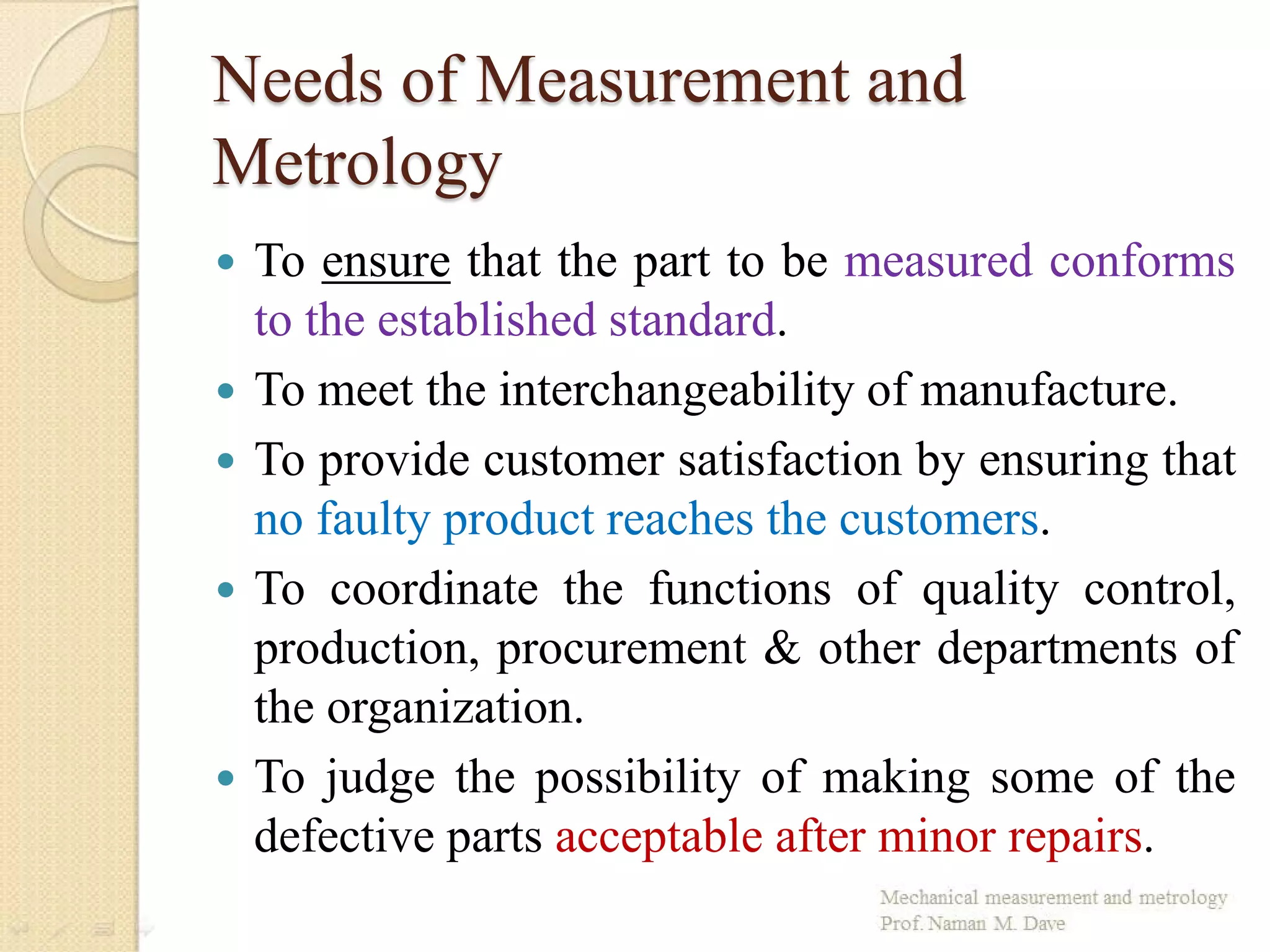 Needs of Measurement and
Metrology
 To ensure that the part to be measured conforms
to the established standard.
 To meet the interchangeability of manufacture.
 To provide customer satisfaction by ensuring that
no faulty product reaches the customers.
 To coordinate the functions of quality control,
production, procurement & other departments of
the organization.
 To judge the possibility of making some of the
defective parts acceptable after minor repairs.
 